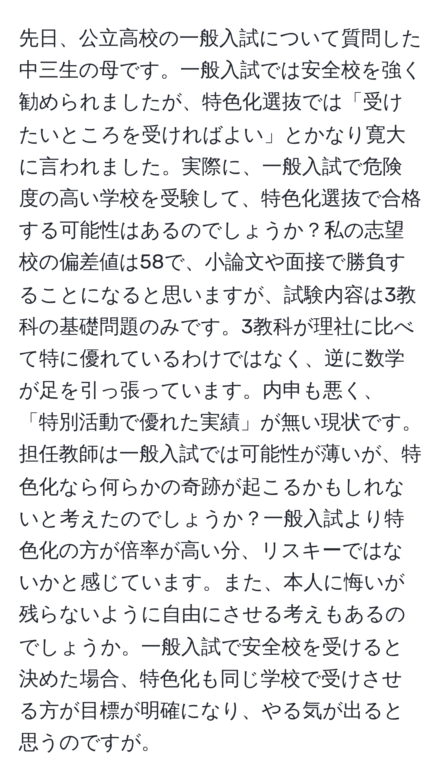 先日、公立高校の一般入試について質問した中三生の母です。一般入試では安全校を強く勧められましたが、特色化選抜では「受けたいところを受ければよい」とかなり寛大に言われました。実際に、一般入試で危険度の高い学校を受験して、特色化選抜で合格する可能性はあるのでしょうか？私の志望校の偏差値は58で、小論文や面接で勝負することになると思いますが、試験内容は3教科の基礎問題のみです。3教科が理社に比べて特に優れているわけではなく、逆に数学が足を引っ張っています。内申も悪く、「特別活動で優れた実績」が無い現状です。担任教師は一般入試では可能性が薄いが、特色化なら何らかの奇跡が起こるかもしれないと考えたのでしょうか？一般入試より特色化の方が倍率が高い分、リスキーではないかと感じています。また、本人に悔いが残らないように自由にさせる考えもあるのでしょうか。一般入試で安全校を受けると決めた場合、特色化も同じ学校で受けさせる方が目標が明確になり、やる気が出ると思うのですが。