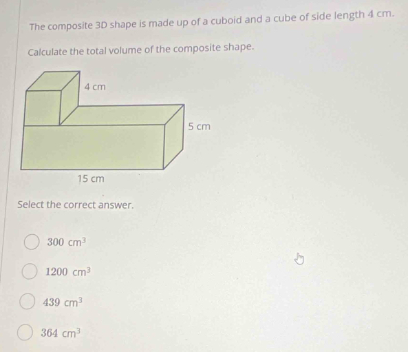 The composite 3D shape is made up of a cuboid and a cube of side length 4 cm.
Calculate the total volume of the composite shape.
Select the correct answer.
300cm^3
1200cm^3
439cm^3
364cm^3