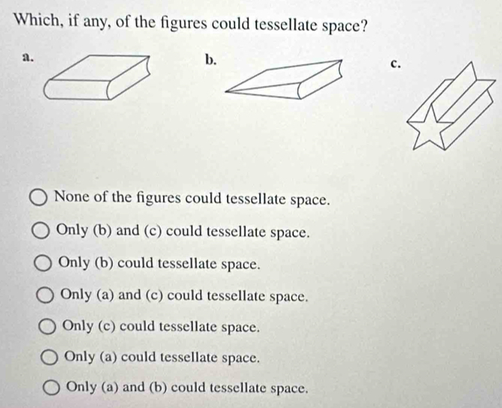 Which, if any, of the figures could tessellate space?
a
b
c
None of the figures could tessellate space.
Only (b) and (c) could tessellate space.
Only (b) could tessellate space.
Only (a) and (c) could tessellate space.
Only (c) could tessellate space.
Only (a) could tessellate space.
Only (a) and (b) could tessellate space.