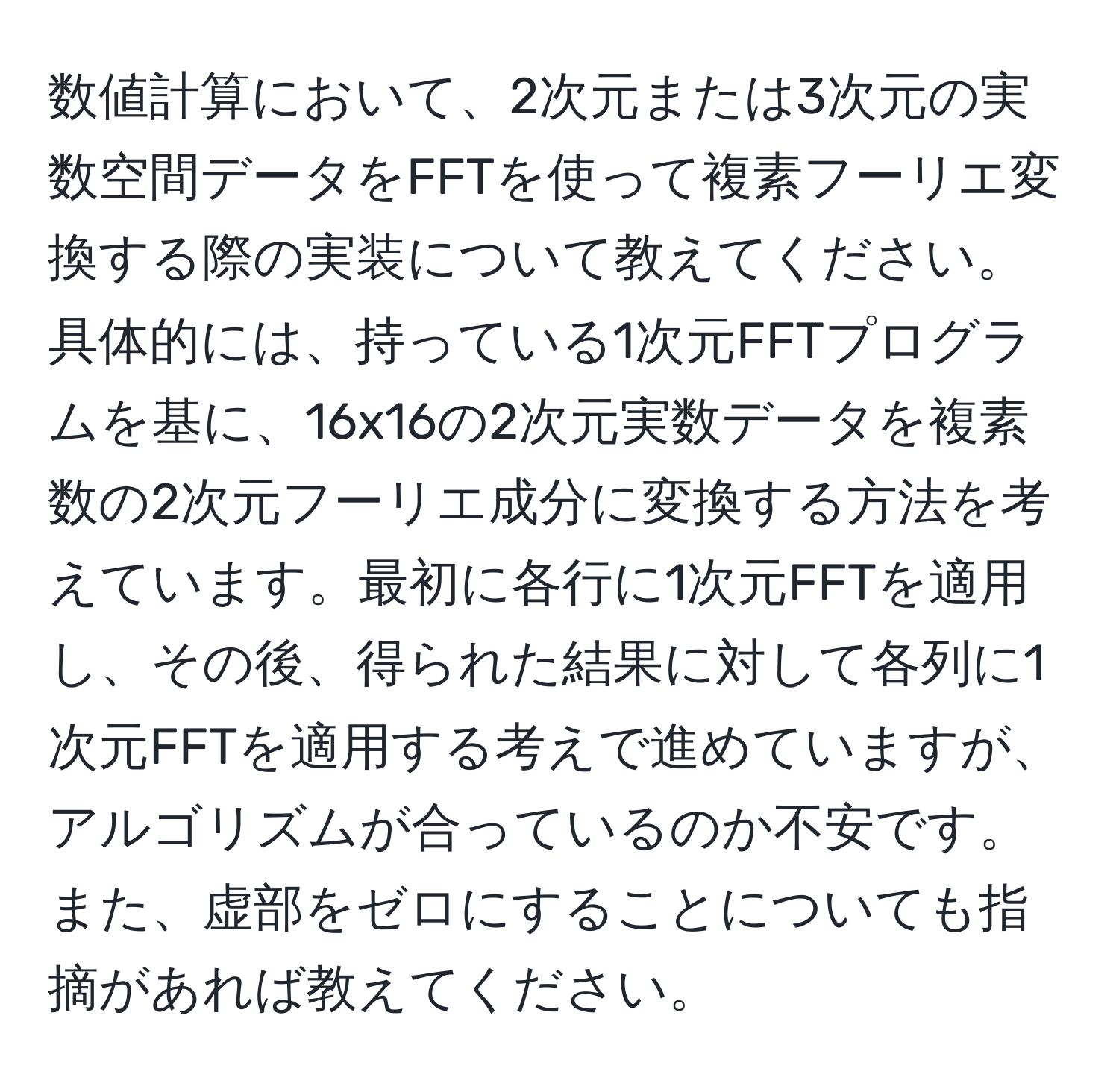 数値計算において、2次元または3次元の実数空間データをFFTを使って複素フーリエ変換する際の実装について教えてください。具体的には、持っている1次元FFTプログラムを基に、16x16の2次元実数データを複素数の2次元フーリエ成分に変換する方法を考えています。最初に各行に1次元FFTを適用し、その後、得られた結果に対して各列に1次元FFTを適用する考えで進めていますが、アルゴリズムが合っているのか不安です。また、虚部をゼロにすることについても指摘があれば教えてください。