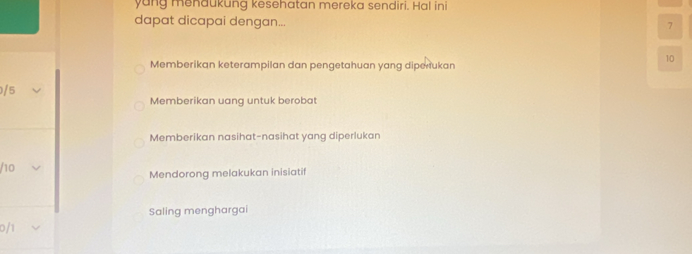 yang menaukung kesehatan mereka sendiri. Hal ini
dapat dicapai dengan...
7
10
Memberikan keterampilan dan pengetahuan yang dipenukan
/ 5
Memberikan uang untuk berobat
Memberikan nasihat-nasihat yang diperlukan
/ 10
Mendorong melakukan inisiatif
Saling menghargai
0/1