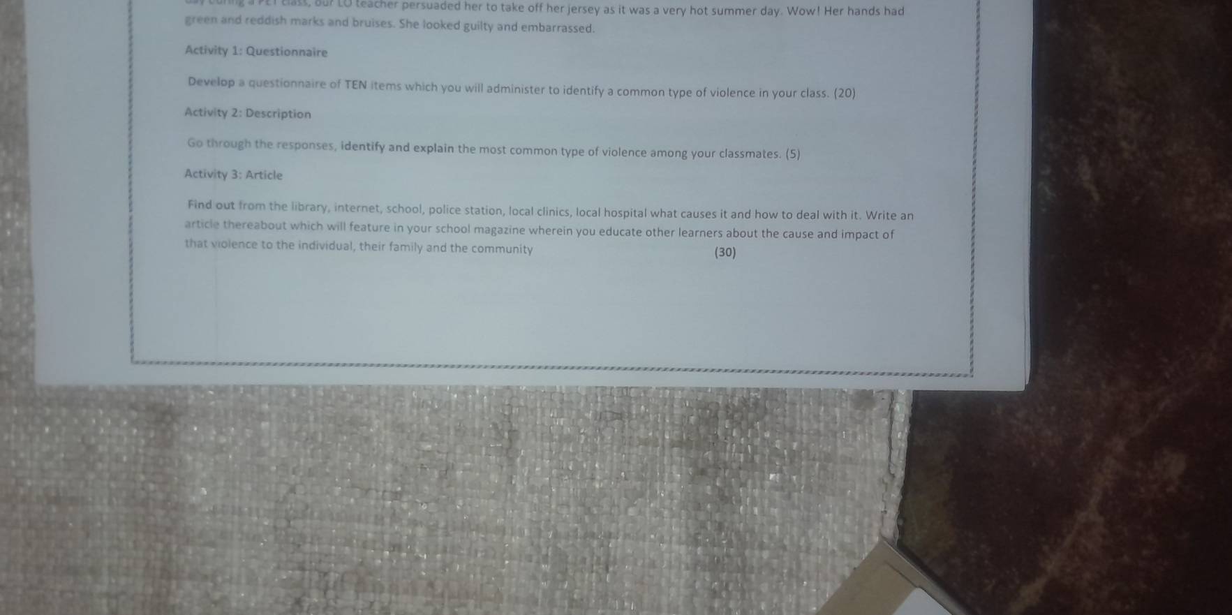 ing a PET class, Bu? LO teacher persuaded her to take off her jersey as it was a very hot summer day. Wow! Her hands had 
green and reddish marks and bruises. She looked guilty and embarrassed. 
Activity 1: Questionnaire 
Develop a questionnaire of TEN items which you will administer to identify a common type of violence in your class. (20) 
Activity 2: Description 
Go through the responses, identify and explain the most common type of violence among your classmates. (5) 
Activity 3: Article 
Find out from the library, internet, school, police station, local clinics, local hospital what causes it and how to deal with it. Write an 
article thereabout which will feature in your school magazine wherein you educate other learners about the cause and impact of 
that violence to the individual, their family and the community 
(30)