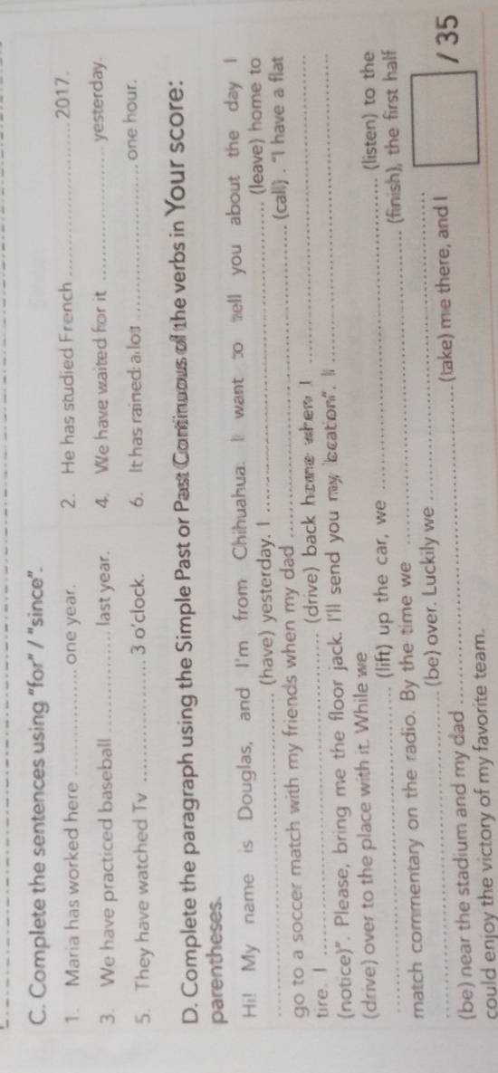 Complete the sentences using “for" / "since”. 
1. Maria has worked here _one year. 2. He has studied French _2017. 
3. We have practiced baseball _last year. 4. We have waited for it _yesterday. 
5. They have watched Tv _3 o'clock. 6. It has rained a do _ one hour. 
D. Complete the paragraph using the Simple Past or Past Cominuous of the verbs in Your score: 
parentheses. 
Hi! My name is Douglas, and I'm from Chihuahua. I want to ell you about the day I 
_(have) yesterday. I _. (leave) home to 
go to a soccer match with my friends when my dad __(call) . “I have a flat 
tire. I _(drive) back home when ! 
(notice)". Please, bring me the floor jack. I'll send you my bcation". li_ 
(drive) over to the place with it. While we_ 
(lift) up the car, we (listen) to the 
match commentary on the radio. By the time we __(finish), the first half 
_(be) over. Luckily we 
(be) near the stadium and my dad _(take) me there, and I 
/ 35 
could enjoy the victory of my favorite team.