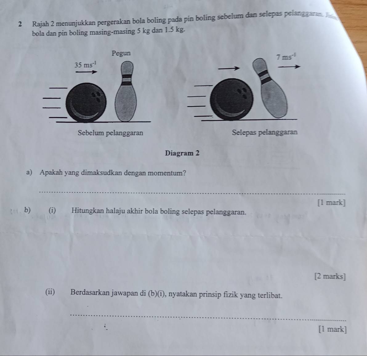 Rajah 2 menunjukkan pergerakan bola boling pada pin boling sebelum dan selepas pelanggaran. A
bola dan pin boling masing-masing 5 kg dan 1.5 kg.
Pegun
Sebelum pelanggaran Selepas pelanggaran
Diagram 2
a) Apakah yang dimaksudkan dengan momentum?
_
[1 mark]
b) (i) Hitungkan halaju akhir bola boling selepas pelanggaran.
[2 marks]
(ii) Berdasarkan jawapan di (b)(i), nyatakan prinsip fizik yang terlibat.
_
[1 mark]