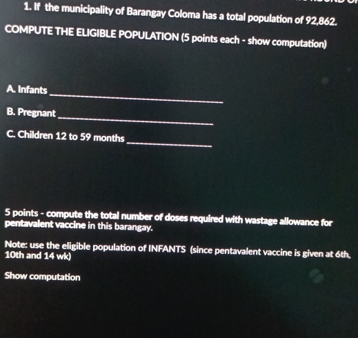 If the municipality of Barangay Coloma has a total population of 92,862. 
COMPUTE THE ELIGIBLE POPULATION (5 points each - show computation) 
_ 
A. Infants 
B. Pregnant 
_ 
_ 
C. Children 12 to 59 months
5 points - compute the total number of doses required with wastage allowance for 
pentavalent vaccine in this barangay. 
Note: use the eligible population of INFANTS (since pentavalent vaccine is given at 6th.
10th and 14 wk) 
Show computation