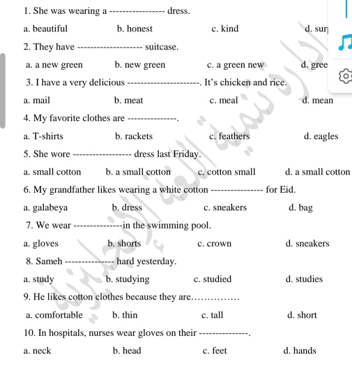 She was wearing a _dress.
a. beautiful b. honest c. kind d. sur
2. They have _suitcase.
a. a new green b. new green c. a green new d. gree
3. I have a very delicious _. It’s chicken and rice.
a. mail b. meat c. meal d. mean
4. My favorite clothes are _,
a. T-shirts b. rackets c. feathers d. eagles
5. She wore _dress last Friday.
a. small cotton b. a small cotton c. cotton small d. a small cotton
6. My grandfather likes wearing a white cotton _for Eid.
a. galabeya b. dress c. sneakers d. bag
7. We wear_ in the swimming pool.
a. gloves b. shorts c. crown d. sneakers
8. Sameh _hard yesterday.
a. study b. studying c. studied d. studies
9. He likes cotton clothes because they are_
a. comfortable b. thin c. tall d. short
10. In hospitals, nurses wear gloves on their _
a. neck b. head c. feet d. hands