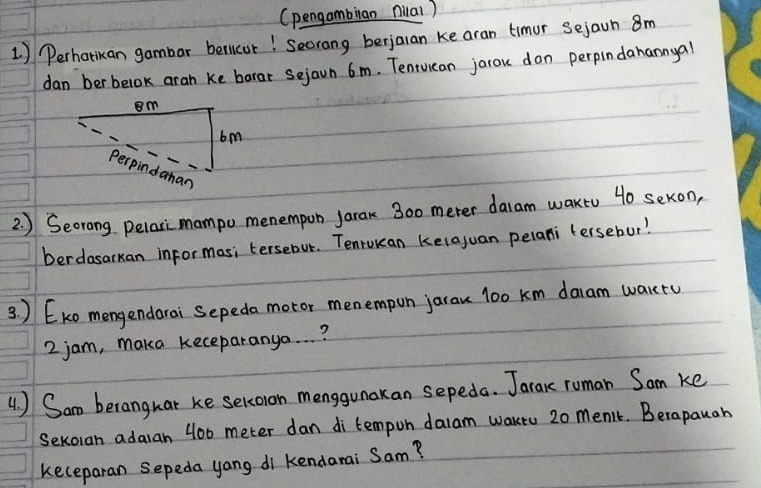 (pengambiian nilal ) 
1) Perhatikan gambar bericur! Secrang berjaran ke aran timur sejaon 8m
dan ber belok aran ke barar sejaon 6m. Tenruican jarou don perpindanannyal 
2. ) Seorong pelari mampo menempun jarak 300 meter daram wakto 40 sekon, 
berdasarkan informas; tersebut. Tenrwean kelajuan pelani (ersebur! 
3. ) EKo mengendarai Sepeda motor menempun jarau l00 km daam wakty
2 jam, maka keceparanya. . . ? 
4 ) Sam berangkar ke sercoron menggunakan sepeda. Jarace ruman Som ke 
Sekoian adaran 400 meter dan di tempun dalam waktu 20 men't. Berapauah 
keceparan sepeda yang di kendarai Sam?