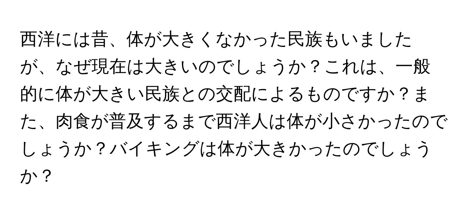 西洋には昔、体が大きくなかった民族もいましたが、なぜ現在は大きいのでしょうか？これは、一般的に体が大きい民族との交配によるものですか？また、肉食が普及するまで西洋人は体が小さかったのでしょうか？バイキングは体が大きかったのでしょうか？