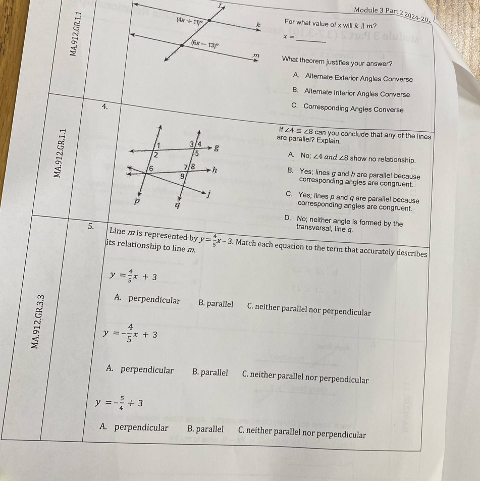 Module 3 Part 2 2024-20
For what value of x willkⅡ m?
x=
_
What theorem justifies your answer?
A. Alternate Exterior Angles Converse
B. Alternate Interior Angles Converse
1.
C. Corresponding Angles Converse
~
If ∠ 4≌ ∠ 8can you conclude that any of the lines
are parallel? Explain.
A. No; ∠ 4 and ∠ 8 show no relationship.
B. Yes; lines g and h are parallel because
corresponding angles are congruent.
C. Yes; lines p and q are parallel because
corresponding angles are congruent.
D. No; neither angle is formed by the
transversal, line q.
5. Line m is represented by y= 4/5 x-3. Match each equation to the term that accurately describes
its relationship to line m.
y= 4/5 x+3
A. perpendicular B. parallel C. neither parallel nor perpendicular
y=- 4/5 x+3
A. perpendicular B. parallel C. neither parallel nor perpendicular
y=- 5/4 +3
A. perpendicular B. parallel C. neither parallel nor perpendicular