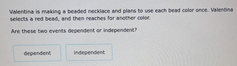 Valentina is making a beaded necklace and plans to use each bead color once. Valentina
selects a red bead, and then reaches for another color.
Are these two events dependent or independent?
dependent independent