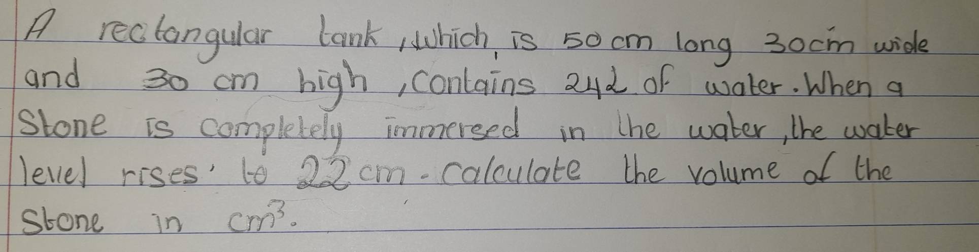 A reclangular lank, which, is 50cm long 30cm wide 
and 30 cm high, conlains 24d of water. When a 
Stone is completely immersed in the water, the water 
level rises' to 22 cm -calculate the volume of the 
stone in cm^3.