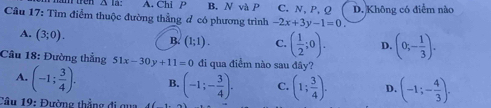 Δ la: A. Chi P B. N và P C. N, P, Q D. Không có điểm nào
Câu 17: Tìm điểm thuộc đường thẳng đ có phương trình -2x+3y-1=0.
A. (3;0).
B. (1;1). C. ( 1/2 ;0). D. (0;- 1/3 ). 
Cầu 18: Đường thắng 51x-30y+11=0 đi qua điểm nào sau đây?
A. (-1; 3/4 ). B. (-1;- 3/4 ). C. (1; 3/4 ). D. (-1;- 4/3 ). 
Câu 19: Đường thẳng đi qua