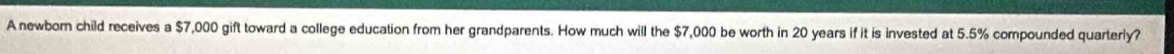 A newborn child receives a $7,000 gift toward a college education from her grandparents. How much will the $7,000 be worth in 20 years if it is invested at 5.5% compounded quarterly?