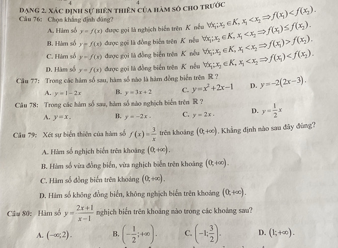 Dạng 2. xác định sự biên thiên của hàm số cho trước forall x_1;x_2∈ K,x_1
Câu 76: Chọn khẳng định đúng?
A. Hàm số y=f(x) được gọi là nghịch biến trên K nếu
B. Hàm số y=f(x) được gọi là đồng biến trên K nếu forall x_1;x_2∈ K,x_1
C. Hàm số y=f(x) được gọi là đồng biến trên K nếu forall x_1;x_2∈ K,x_1 f(x_1)>f(x_2).
D. Hàm số y=f(x) được gọi là đồng biến trên K nếu forall x_1;x_2∈ K,x_1 f(x_1)
Câu 77: Trong các hàm số sau, hàm số nào là hàm đồng biến trên R ? y=-2(2x-3).
A. y=1-2x B. y=3x+2 C. y=x^2+2x-1 D.
Câu 78: Trong các hàm số sau, hàm số nào nghịch biến trên R ?
A. y=x. B. y=-2x. C. y=2x. D. y= 1/2 x
Câu 79: Xét sự biến thiên của hàm số f(x)= 3/x  trên khoảng (0,+∈fty ). Khẳng định nào sau đây đúng?
A. Hàm số nghịch biến trên khoảng (0;+∈fty ).
B. Hàm số vừa đồng biến, vừa nghịch biến trên khoảng (0;+∈fty ).
C. Hàm số đồng biến trên khoảng (0;+∈fty ).
D. Hàm số không đồng biến, không nghịch biến trên khoảng (0;+∈fty ).
Câu 80: Hàm số y= (2x+1)/x-1  nghịch biển trên khoảng nào trong các khoảng sau?
A. (-∈fty ;2). B. (- 1/2 ;+∈fty ). C. (-1; 3/2 ). D. (1;+∈fty ).