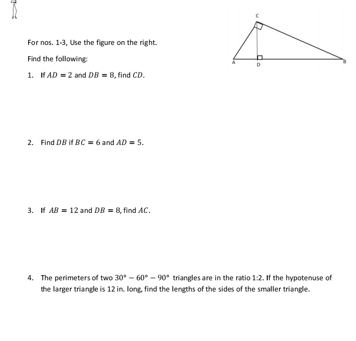 For nos. 1-3, Use the figure on the right. 
Find the following: 
1. If AD=2 and DB=8 , find CD. 
2. Find DB if BC=6 and AD=5. 
3. If AB=12 and DB=8 , find AC. 
4. The perimeters of two 30°-60°-90° triangles are in the ratio 1:2. If the hypotenuse of 
the larger triangle is 12 in. long, find the lengths of the sides of the smaller triangle.