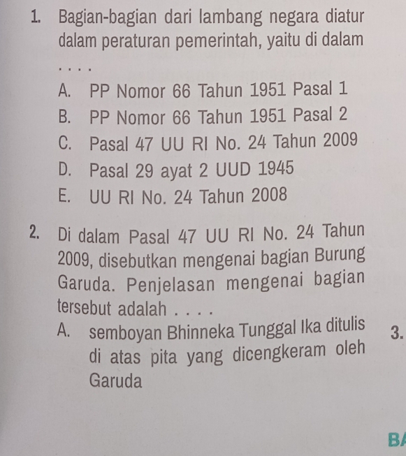 Bagian-bagian dari lambang negara diatur
dalam peraturan pemerintah, yaitu di dalam
A. PP Nomor 66 Tahun 1951 Pasal 1
B. PP Nomor 66 Tahun 1951 Pasal 2
C. Pasal 47 UU RI No. 24 Tahun 2009
D. Pasal 29 ayat 2 UUD 1945
E. UU RI No. 24 Tahun 2008
2. Di dalam Pasal 47 UU RI No. 24 Tahun
2009, disebutkan mengenai bagian Burung
Garuda. Penjelasan mengenai bagian
tersebut adalah . . . .
A. semboyan Bhinneka Tunggal Ika ditulis 3.
di atas pita yang dicengkeram oleh
Garuda
B