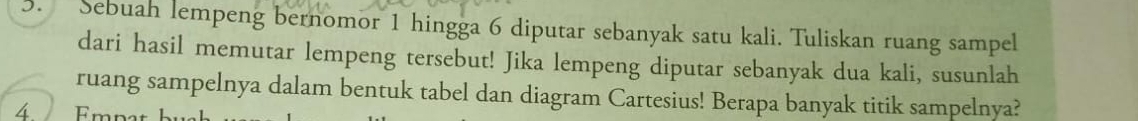 Sebuah lempeng bernomor 1 hingga 6 diputar sebanyak satu kali. Tuliskan ruang sampel 
dari hasil memutar lempeng tersebut! Jika lempeng diputar sebanyak dua kali, susunlah 
ruang sampelnya dalam bentuk tabel dan diagram Cartesius! Berapa banyak titik sampelnya? 
4 Empa