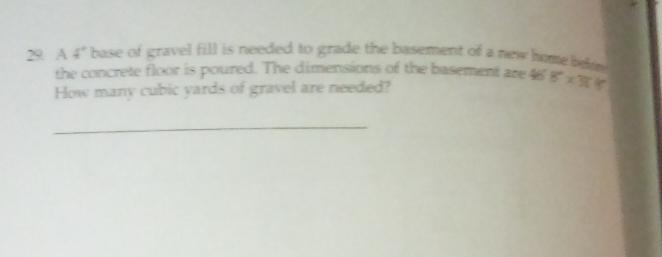 A 4° base of gravel fill is needed to grade the basement of a new home beee. 
the concrete floor is poured. The dimensions of the basement are 46 8°* 36
How many cubic yards of gravel are needed? 
_