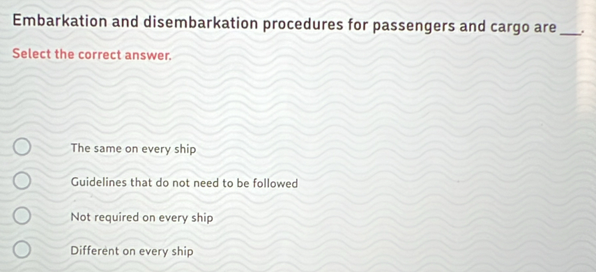 Embarkation and disembarkation procedures for passengers and cargo are_ .
Select the correct answer.
The same on every ship
Guidelines that do not need to be followed
Not required on every ship
Different on every ship