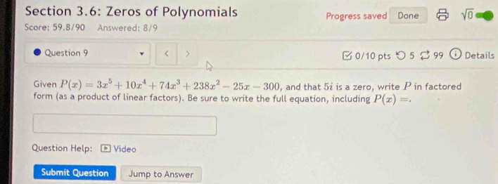 Section 3.6: Zeros of Polynomials Progress saved Done sqrt(0) 
Score: 59,8/90 Answered: 8/9
Question 9 < > □ 0/10 pts つ 5 2 99 ⓘ Details
Given P(x)=3x^5+10x^4+74x^3+238x^2-25x-300 , and that 5ź is a zero, write P in factored
form (as a product of linear factors). Be sure to write the full equation, including P(x)=. 
Question Help: Video
Submit Question Jump to Answer