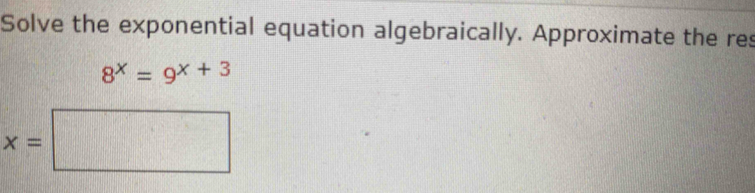 Solve the exponential equation algebraically. Approximate the res
8^x=9^(x+3)
x=□