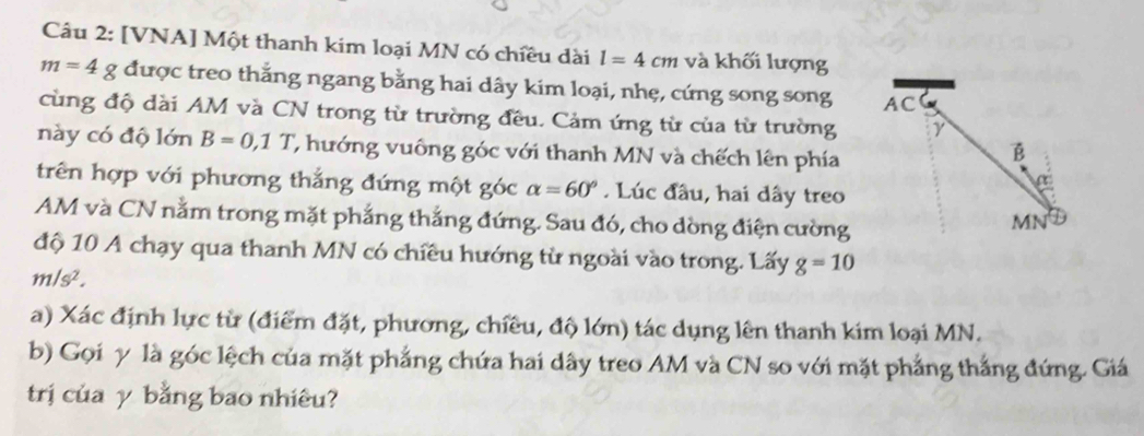 [VNA] Một thanh kim loại MN có chiều dài l=4cm và khối lượng
m=4g * được treo thắng ngang bằng hai dây kim loại, nhẹ, cứng song song 
cùng độ dài AM và CN trong từ trường đều. Cảm ứng từ của từ trường 
này có độ lớn B=0,1T ' ư ớng vuông góc với thanh MN và chếch lên phía 
trên hợp với phương thắng đứng một góc alpha =60°. Lúc đầu, hai dây treo 
AM và CN nằm trong mặt phẳng thắng đứng. Sau đó, cho dòng điện cường 
độ 10 A chạy qua thanh MN có chiều hướng từ ngoài vào trong. Lấy g=10
m/s^2. 
a) Xác định lực từ (điểm đặt, phương, chiều, độ lớn) tác dụng lên thanh kim loại MN. 
b) Gọi γ là góc lệch của mặt phẳng chứa hai dây treo AM và CN so với mặt phẳng thắng đứng. Giá 
trị của γ bằng bao nhiêu?