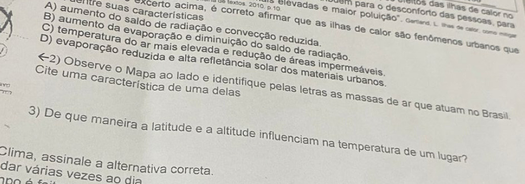 textos. 2010. p.10
dieitos das ilhas de calor no
entre suas características
Juem para o desconforto das pessoas, para
as elevadas e maior poluição". Gartland, L. lhas de callor, como mitigas
A) aumento do saldo de radiação e convecção reduzida.
excerto acima, é correto afirmar que as ilhas de calor são fenômenos urbanos que
B) aumento da evaporação e diminuição do saldo de radiação.
C) temperatura do ar mais elevada e redução de áreas impermeáveis.
D) evaporação reduzida e alta refletância solar dos materiais urbanos.
Cite uma característica de uma delas
avo
(2) Observe o Mapa ao lado e identifique pelas letras as massas de ar que atuam no Brasil.

3) De que maneira a latitude e a altitude influenciam na temperatura de um lugar?
Clima, assinale a alternativa correta.
dar várias vezes ao dia
n o é