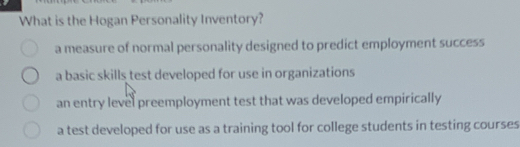 What is the Hogan Personality Inventory?
a measure of normal personality designed to predict employment success
a basic skills test developed for use in organizations
an entry level preemployment test that was developed empirically
a test developed for use as a training tool for college students in testing courses