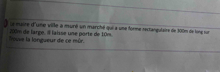 le maire d'une ville a muré un marché qui a une forme rectangulaire de 300m de long sur
200m de large. Il laisse une porte de 10m. 
Trouve la longueur de ce mûr.