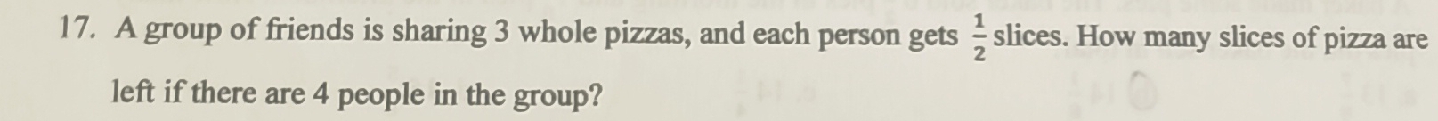 A group of friends is sharing 3 whole pizzas, and each person gets  1/2  slices. How many slices of pizza are 
left if there are 4 people in the group?