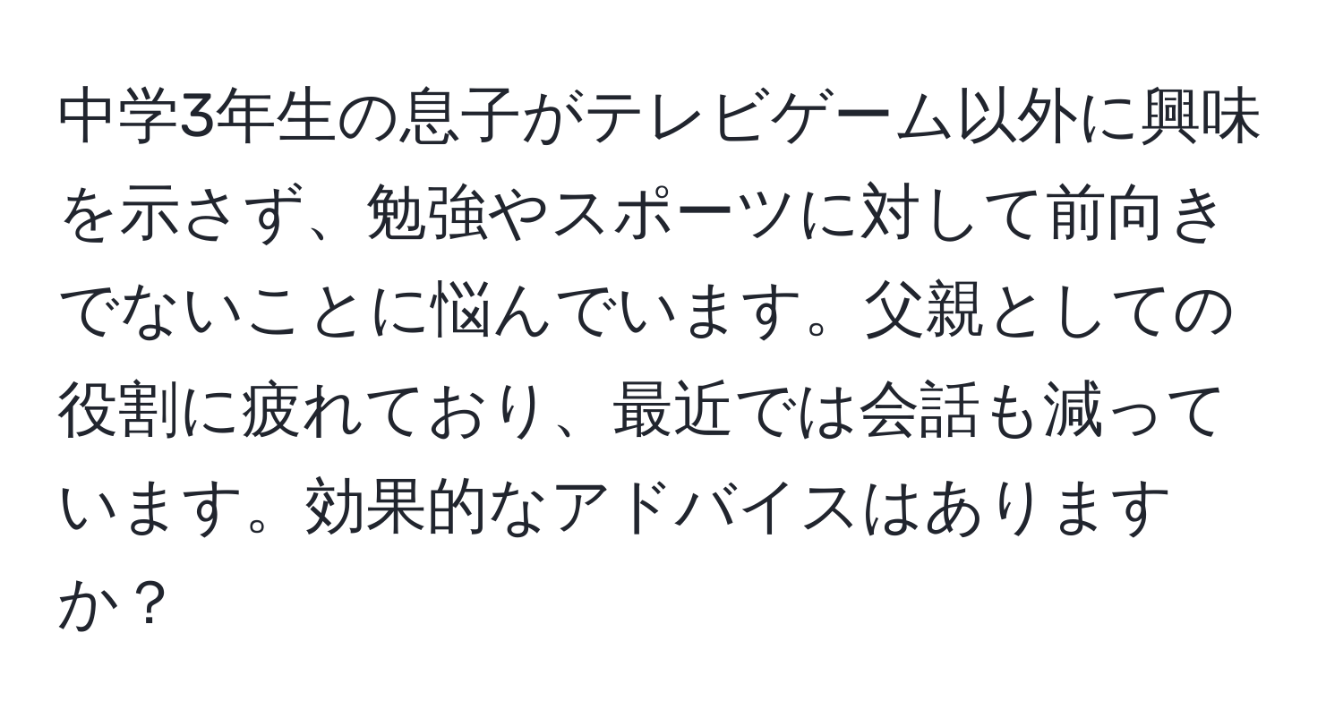 中学3年生の息子がテレビゲーム以外に興味を示さず、勉強やスポーツに対して前向きでないことに悩んでいます。父親としての役割に疲れており、最近では会話も減っています。効果的なアドバイスはありますか？