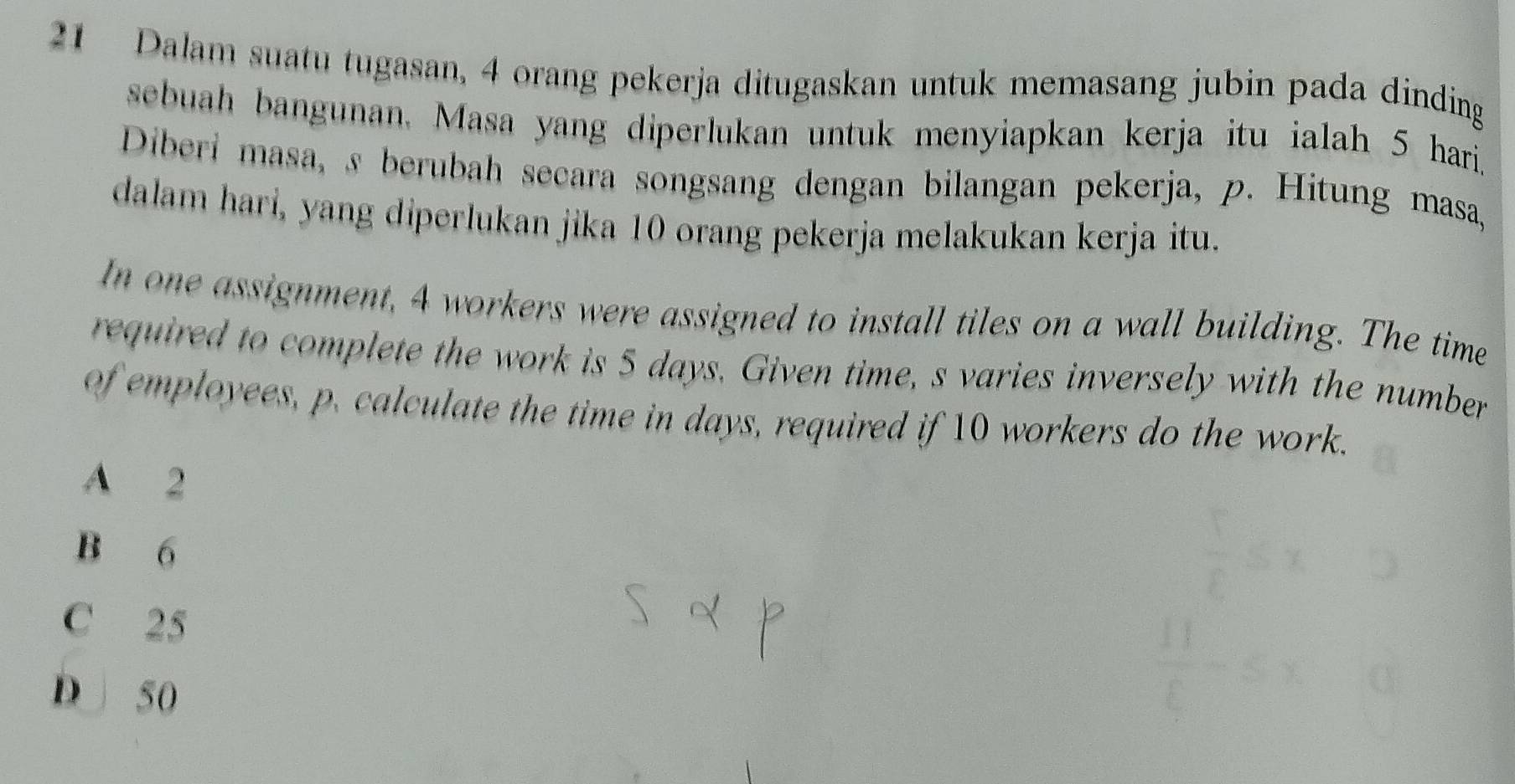 Dalam suatu tugasan, 4 orang pekerja ditugaskan untuk memasang jubin pada dinding
sebuah bangunan, Masa yang diperlukan untuk menyiapkan kerja itu ialah 5 hari.
Diberi masa, s berubah secara songsang dengan bilangan pekerja, p. Hitung masa,
dalam hari, yang diperlukan jika 10 orang pekerja melakukan kerja itu.
In one assignment, 4 workers were assigned to install tiles on a wall building. The time
required to complete the work is 5 days. Given time, s varies inversely with the number
of employees, p. calculate the time in days, required if 10 workers do the work.
A 2
B 6
C 25
D 50