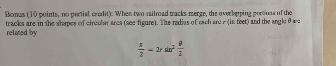 Bonus (10 points, no partial credit): When two railroad tracks merge, the overlapping portions of the 
tracks are in the shapes of circular arcs (see figure). The radius of each arc r (in feet) and the angle θare
related by
 x/2 =2rsin^2 θ /2 