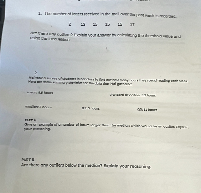 The number of letters received in the mail over the past week is recorded.
2 13 15 15 15 17
Are there any outliers? Explain your answer by calculating the threshold value and 
using the inequalities. 
Mai took a survey of students in her class to find out how many hours they spend reading each week. 
Here are some summary statistics for the data that Mai gathered: 
mean: 8.5 hours standard deviation: 5.3 hours
median: 7 hours Q1: 5 hours Q3: 11 hours
PART A 
Give an example of a number of hours larger than the median which would be an outlier, Explain 
your reasoning. 
PART B 
Are there any outliers below the median? Explain your reasoning.