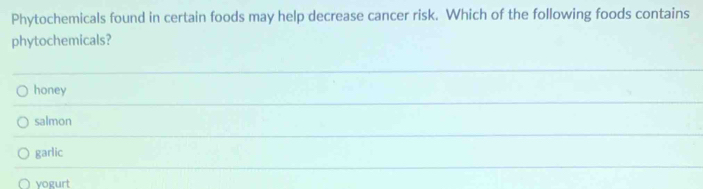 Phytochemicals found in certain foods may help decrease cancer risk. Which of the following foods contains
phytochemicals?
honey
salmon
garlic
yogurt