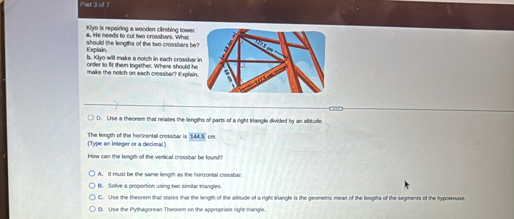 Kiyo is repairing a wooden climbing tower.
a. He needs to cut two crossbars. What
should the lengths of the two crossbars be
Explain.
b. Kiyo will make a notch in each crossbar 
order to fit them together. Where should he
make the notch on each crossbar? Explain
D. Use a theorem that relates the lengths of parts of a right triangle divided by an altitude.
The length of the horizontal crossbar is 144.5cm
(Type an integer or a decimal.)
How can the length of the vertical crossbar be found?
A. It must be the same length as the horizontal crossbar.
B. Solve a proportion using two similar triangles.
C. Use the theorem that states that the length of the altitude of a right triangle is the geometric mean of the lengths of the segments of the hypotenuse.
D. Use the Pythagorean Theorem on the appropriate right triangle.