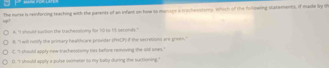 MARK FOR LATER
The nurse is reinforcing teaching with the parents of an infant on how to manage a tracheostomy. Which of the following statements, if made by th
up?
A. "I should suction the tracheostomy for 10 to 15 seconds."
B. "I will notify the primary healthcare provider (PHCP) if the secretions are green."
C. "I should apply new tracheostomy ties before removing the old ones."
D. "I should apply a pulse oximeter to my baby during the suctioning."