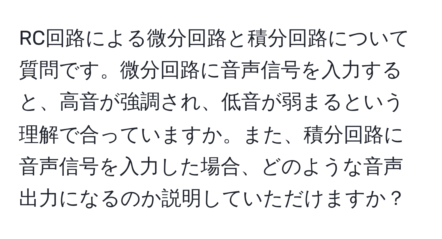 RC回路による微分回路と積分回路について質問です。微分回路に音声信号を入力すると、高音が強調され、低音が弱まるという理解で合っていますか。また、積分回路に音声信号を入力した場合、どのような音声出力になるのか説明していただけますか？