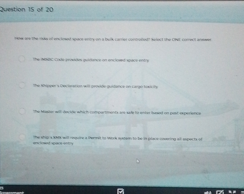 How are the risks of enclosed space entry on a bulk carrier controlled? Select the ONE correct answer.
The IMSBC Code provides guidance on enclosed space entry
The Shipper's Deciaration will provide guidance on cargo toxicity
The Master will decide which compartments are safe to enter based on past experience
The ship's SMS will require a Permit to Work system to be in place covering all aspects of
enclosed space entry