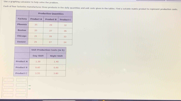 Use a graphing calculator to help solve the problem. 
Each of four factories manufactures three products in the daily quantities and unit costs given in the tables. Find a suitable matrix product to represent production costs.