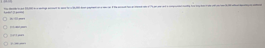 (05.02)
You decide to put $5,000 in a savings account to save for a $6,000 down payment on a new car. If the account has an interest rate of 7% per year and is compounded monthly, how long does it take until you have $6,000 without depositng my edtol
funds? (2 points)
26.122 years
313.464 years
2.612 years
31.346 years