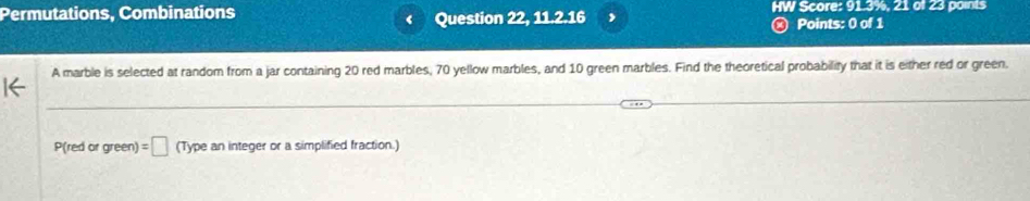 Permutations, Combinations HW Score: 91.3%, 21 of 23 points 
Question 22, 11 216 , Points: 0 of 1 
a 
A marble is selected at random from a jar containing 20 red marbles, 70 yellow marbles, and 10 green marbles. Find the theoretical probability that it is either red or green. 
P(red or green) =□ (Type an integer or a simplified fraction.)