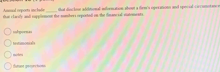 Annual reports include _that disclose additional information about a firm's operations and special circumstance
that clarify and supplement the numbers reported on the financial statements.
subpoenas
testimonials
notes
future projections