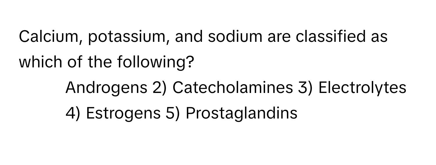 Calcium, potassium, and sodium are classified as which of the following?

1) Androgens 2) Catecholamines 3) Electrolytes 4) Estrogens 5) Prostaglandins