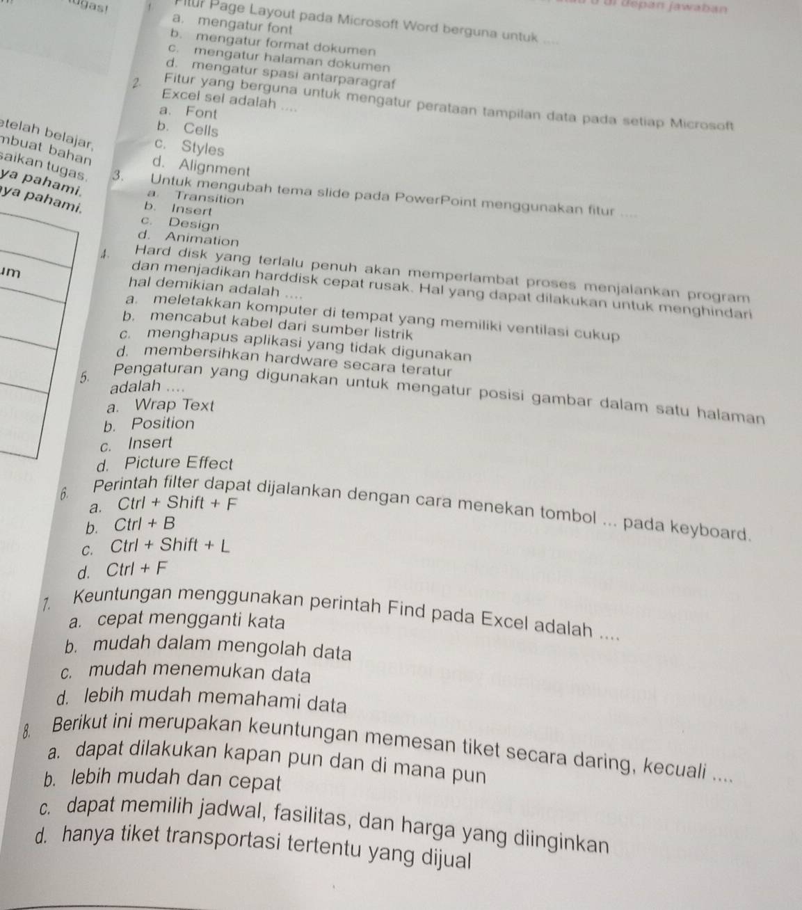 ü ur dépán jawaban 
lugas! a. mengatur font
Il? Page Layout pada Microsoft Word berguna untuk ....
b. mengatur format dokumen
c. mengatur halaman dokumen
d. mengatur spasi antarparagraf
Excel sel adalah ....
2 Fitur yang berguna untuk mengatur perataan tampilan data pada setiap Microsoft
a. Font
b. Cells
telah belajar, c. Styles
mbuat bahan d. Alignment
aikan tugas. 3. Untuk mengubah tema slide pada PowerPoint menggunakan fitur ....
ya paham a Transition
ya. b. Insert
c. Design
d. Animation
m
. Hard disk yang terlalu penuh akan memperlambat proses menjalankan program
hal demikian adalah ....
dan menjadikan harddisk cepat rusak. Hal yang dapat dilakukan untuk menghindari
a. meletakkan komputer di tempat yang memiliki ventilasi cukup
b. mencabut kabel dari sumber listrik
c. menghapus aplikasi yang tidak digunakan
d. membersihkan hardware secara teratur
.
adalah ....
Pengaturan yang digunakan untuk mengatur posisi gambar dalam satu halaman
a. Wrap Text
b. Position
c. Insert
d. Picture Effect
6.
a. Ctrl+Shift+F
Perintah filter dapat dijalankan dengan cara menekan tombol ... pada keyboard
b. Ctrl+B
C. Ctrl+Shift+L
d. Ctrl+F
1. Keuntungan menggunakan perintah Find pada Excel adalah ....
a. cepat mengganti kata
b. mudah dalam mengolah data
c. mudah menemukan data
d. lebih mudah memahami data
8. Berikut ini merupakan keuntungan memesan tiket secara daring, kecuali ....
a. dapat dilakukan kapan pun dan di mana pun
b. lebih mudah dan cepat
c. dapat memilih jadwal, fasilitas, dan harga yang diinginkan
d. hanya tiket transportasi tertentu yang dijual