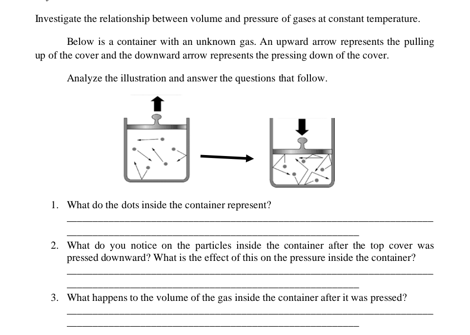 Investigate the relationship between volume and pressure of gases at constant temperature. 
Below is a container with an unknown gas. An upward arrow represents the pulling 
up of the cover and the downward arrow represents the pressing down of the cover. 
Analyze the illustration and answer the questions that follow. 
1. What do the dots inside the container represent? 
_ 
_ 
2. What do you notice on the particles inside the container after the top cover was 
pressed downward? What is the effect of this on the pressure inside the container? 
_ 
_ 
3. What happens to the volume of the gas inside the container after it was pressed? 
_ 
_