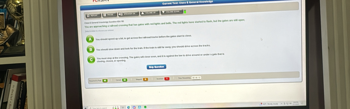 Current Test: Class E General Knowledg
mn 1 m _ ) smeu A yame u Y y n '
Claes E General Knpwłeäge Questan #24/50
You are approaching a railroad crossing that has gates with red lights and bells. The red lights have started to flash, but the gates are still open;
Seact a leber to chome your ar 
a You should speed up a bit, to get across the railroad tracks before the gates start to close.
You should slow down and look for the train. If the train is still far away, you should drive across the tracks
You must stop at the crossing. The gates will close soon, and it is against the law to drive around or under a gate that is
closing, closed, or opening.
Skip Question
Tine Ruchaining 00. 45 1.3