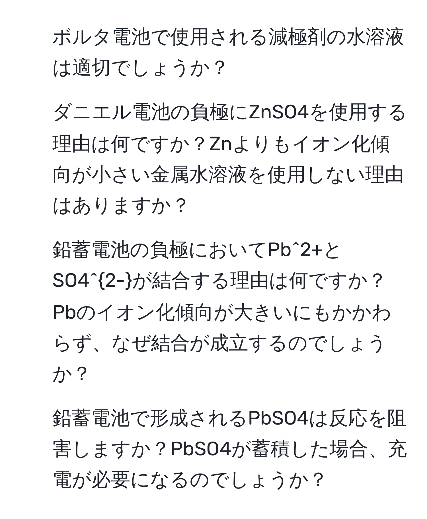 ボルタ電池で使用される減極剤の水溶液は適切でしょうか？ 
2. ダニエル電池の負極にZnSO4を使用する理由は何ですか？Znよりもイオン化傾向が小さい金属水溶液を使用しない理由はありますか？ 
3. 鉛蓄電池の負極においてPb^(2+とSO4^2-)が結合する理由は何ですか？Pbのイオン化傾向が大きいにもかかわらず、なぜ結合が成立するのでしょうか？ 
4. 鉛蓄電池で形成されるPbSO4は反応を阻害しますか？PbSO4が蓄積した場合、充電が必要になるのでしょうか？