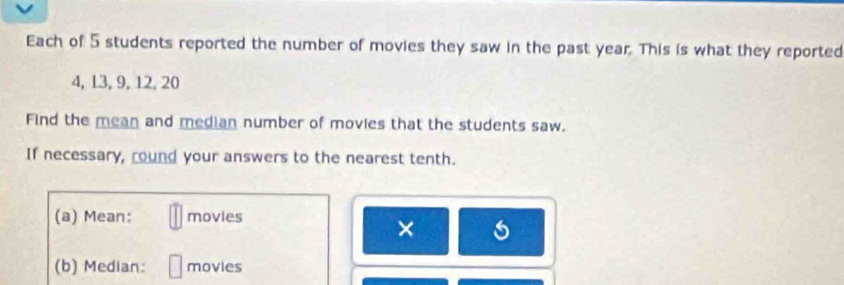 Each of 5 students reported the number of movies they saw in the past year. This is what they reported
4, 13, 9, 12, 20
Find the mean and median number of movies that the students saw. 
If necessary, round your answers to the nearest tenth. 
(a) Mean: movies 
× 
(b) Median: movies