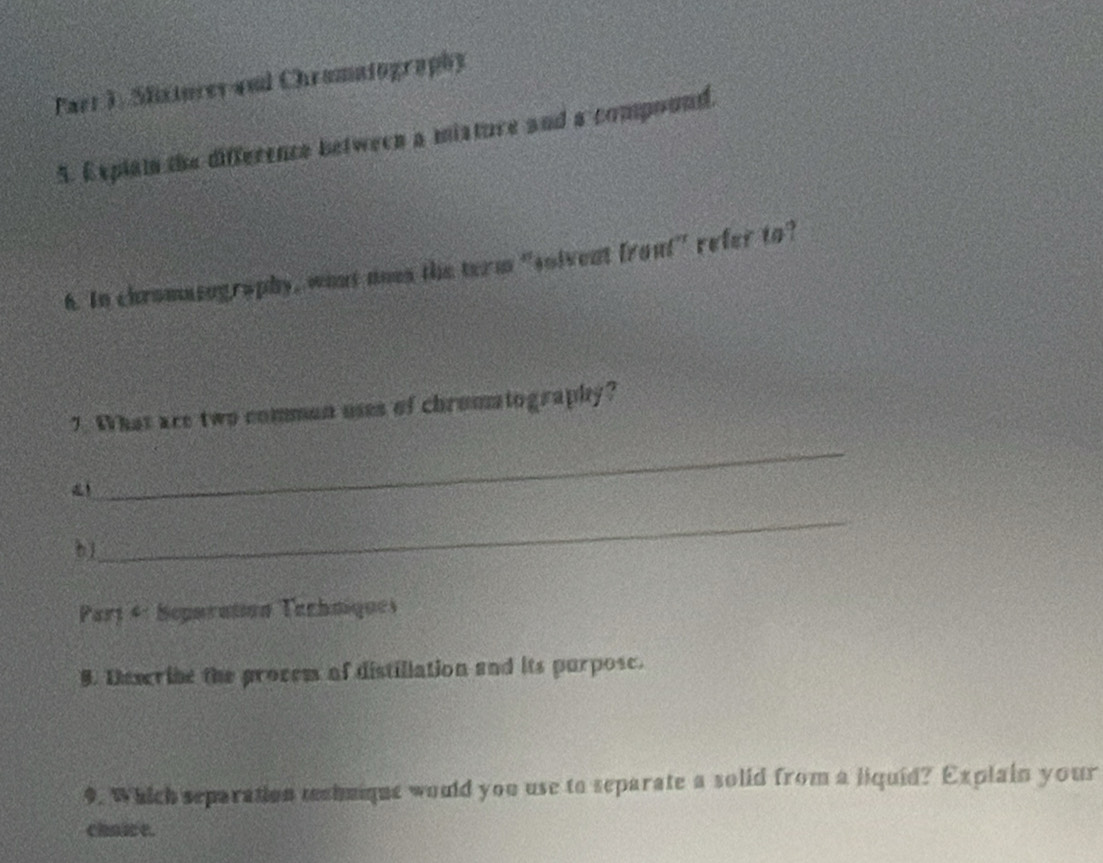 Parr J, Slixtorer and Chramatography 
5. Explain the difference between a misture and a compound. 
6. In chromasography, whnt ooes the term "solvent front" refer to? 
7. What are two comman uses of chrommtography? 
！_ 
_ 
_ 
bj 
Part 4: Seporation Techniques 
B. Dmwribe the procem of distillation and its purpose. 
9. Which separation techuique would you use to separate a solid from a liquid? Explain your 
chnice.